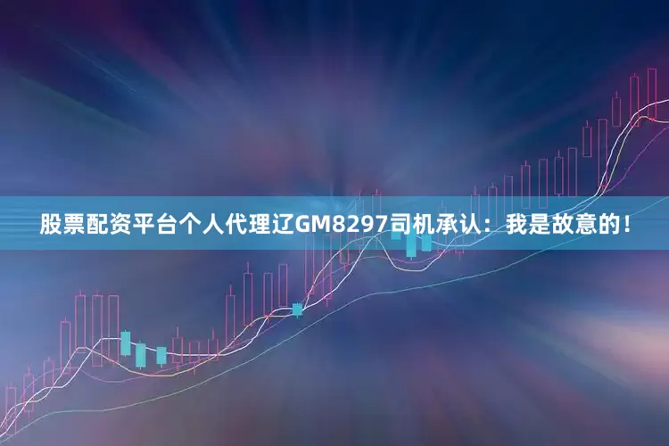 股票配资平台个人代理辽GM8297司机承认：我是故意的！