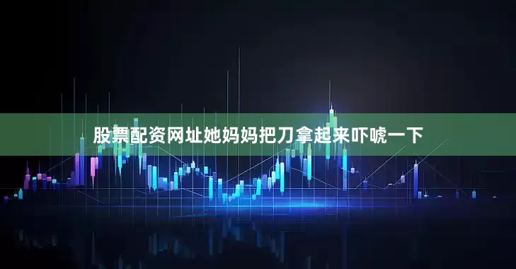 股票配资网址她妈妈把刀拿起来吓唬一下