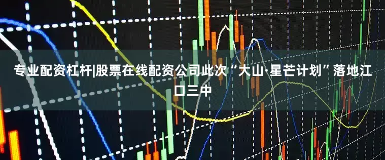 专业配资杠杆|股票在线配资公司此次“大山·星芒计划”落地江口三中