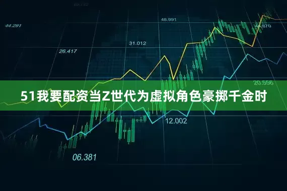51我要配资当Z世代为虚拟角色豪掷千金时